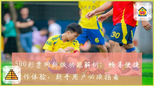 500彩票网新版功能解析：畅享便捷操作体验，新手用户必读指南