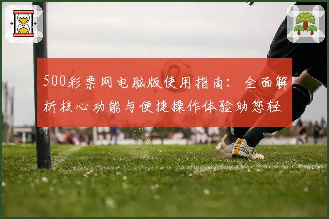 500彩票网电脑版使用指南：全面解析核心功能与便捷操作体验助您轻松掌握