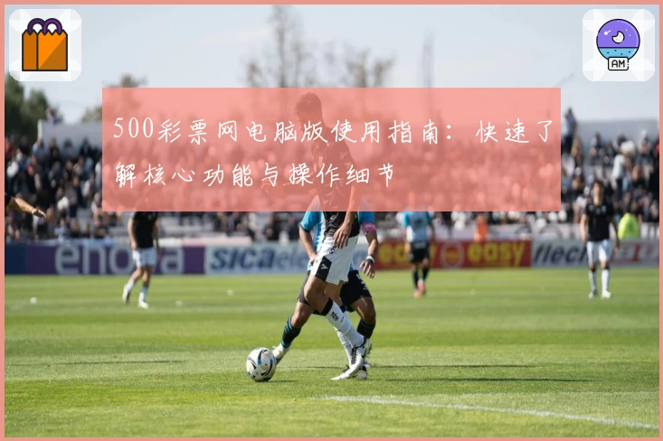500彩票网电脑版使用指南：快速了解核心功能与操作细节