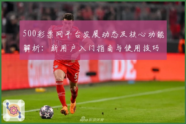 500彩票网平台发展动态及核心功能解析：新用户入门指南与使用技巧分享